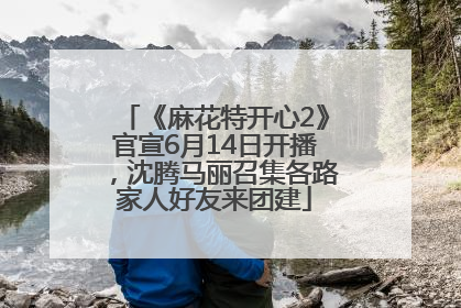 《麻花特开心2》官宣6月14日开播，沈腾马丽召集各路家人好友来团建