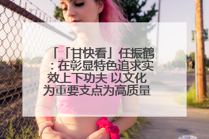 「甘快看」任振鹤：在彰显特色追求实效上下功夫 以文化为重要支点为高质量发展增添动能