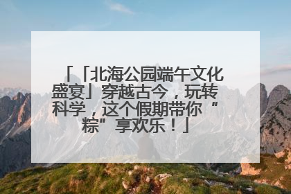 「北海公园端午文化盛宴」穿越古今，玩转科学，这个假期带你“粽”享欢乐！