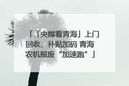 「央媒看青海」上门回收、补贴加码 青海农机报废“加速跑”