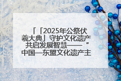 「2025年公祭伏羲大典」守护文化遗产 共启发展智慧——“中国—东盟文化遗产主题对话”侧记