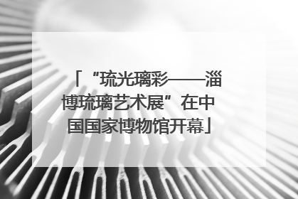 “琉光璃彩——淄博琉璃艺术展”在中国国家博物馆开幕