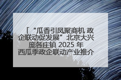 “瓜香引凤聚商机 政企联动促发展”北京大兴庞各庄镇 2025 年西瓜季政企联动产业推介活动圆满举行