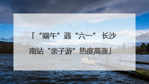 “端午”遇“六一” 长沙南站“亲子游”热度高涨