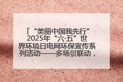 “美丽中国我先行” 2025年“六·五”世界环境日电网环保宣传系列活动——多场景联动，共筑生态发展新图景