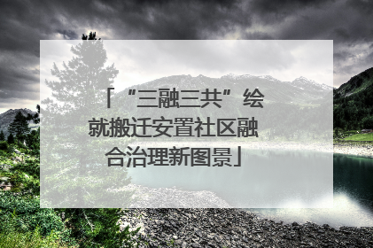 “三融三共”绘就搬迁安置社区融合治理新图景