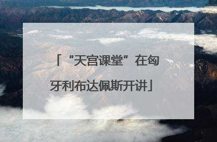“天宫课堂”在匈牙利布达佩斯开讲