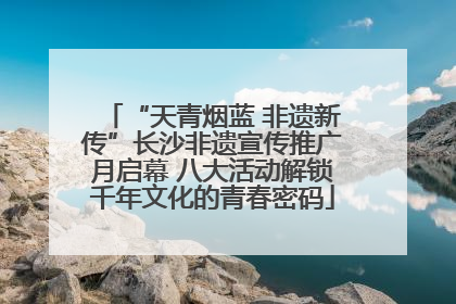 “天青烟蓝 非遗新传”长沙非遗宣传推广月启幕 八大活动解锁千年文化的青春密码