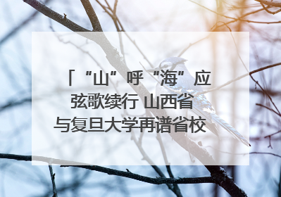 “山”呼“海”应 弦歌续行 山西省与复旦大学再谱省校合作新篇章