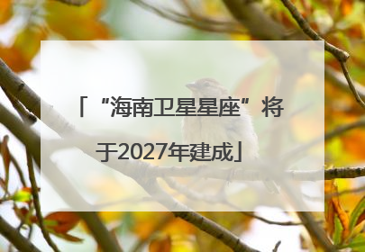 “海南卫星星座”将于2027年建成
