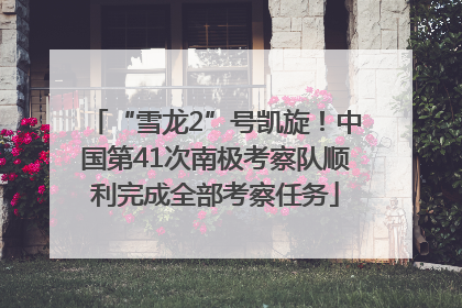 “雪龙2”号凯旋！中国第41次南极考察队顺利完成全部考察任务