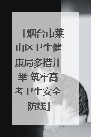 烟台市莱山区卫生健康局多措并举 筑牢高考卫生安全防线