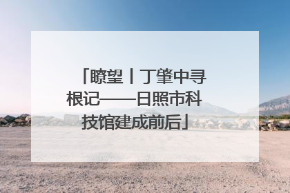 瞭望丨丁肇中寻根记——日照市科技馆建成前后