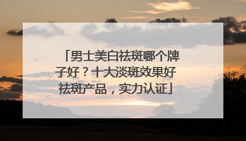 男士美白祛斑哪个牌子好？十大淡斑效果好祛斑产品，实力认证