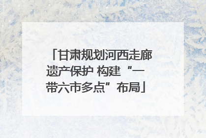 甘肃规划河西走廊遗产保护 构建“一带六市多点”布局