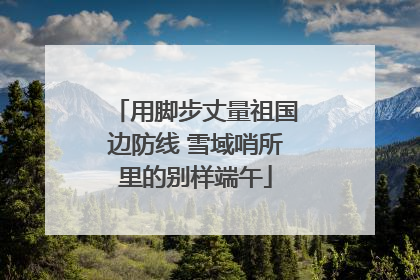 用脚步丈量祖国边防线 雪域哨所里的别样端午