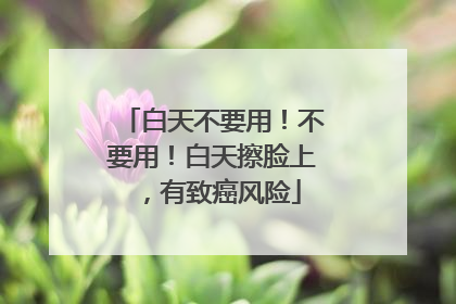 白天不要用！不要用！白天擦脸上，有致癌风险