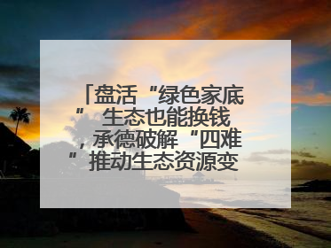 盘活“绿色家底” 生态也能换钱，承德破解“四难”推动生态资源变生态资产