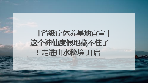 省级疗休养基地官宣｜这个神仙度假地藏不住了！走进山水秘境 开启一场野奢度假之旅！