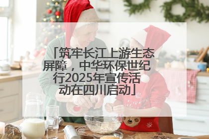 筑牢长江上游生态屏障，中华环保世纪行2025年宣传活动在四川启动