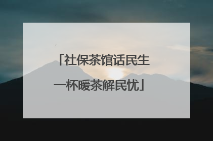社保茶馆话民生 一杯暖茶解民忧