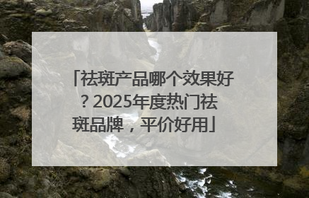 祛斑产品哪个效果好？2025年度热门祛斑品牌，平价好用
