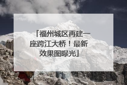 福州城区再建一座跨江大桥！最新效果图曝光