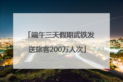 端午三天假期武铁发送旅客200万人次