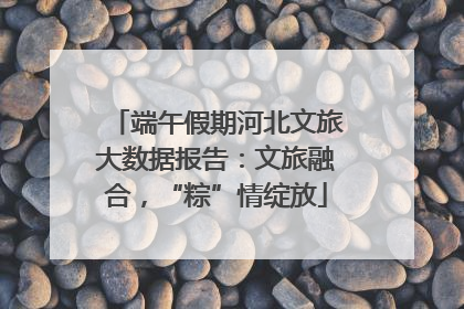 端午假期河北文旅大数据报告：文旅融合，“粽”情绽放