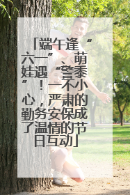 端午逢“六一”、萌娃遇“警黍”！一不小心，严肃的勤务安保成了温情的节日互动