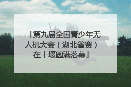 第九届全国青少年无人机大赛（湖北省赛）在十堰圆满落幕