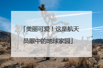 美丽可爱！这是航天员眼中的地球家园