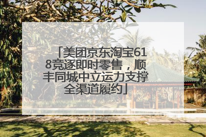 美团京东淘宝618竞逐即时零售，顺丰同城中立运力支撑全渠道履约