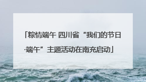 粽情端午 四川省“我们的节日·端午”主题活动在南充启动