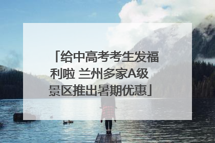 给中高考考生发福利啦 兰州多家A级景区推出暑期优惠