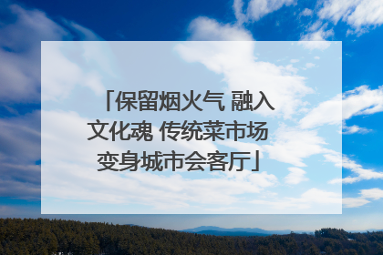 保留烟火气 融入文化魂 传统菜市场变身城市会客厅