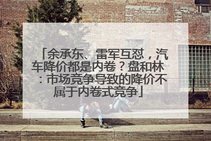 余承东、雷军互怼，汽车降价都是内卷？盘和林：市场竞争导致的降价不属于内卷式竞争