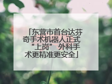 东营市首台达芬奇手术机器人正式“上岗” 外科手术更精准更安全