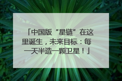 中国版“星链”在这里诞生，未来目标：每一天半造一颗卫星！