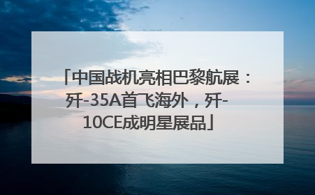 中国战机亮相巴黎航展：歼-35A首飞海外，歼-10CE成明星展品