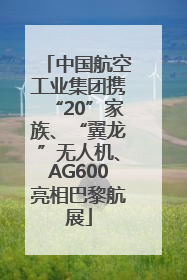 中国航空工业集团携“20”家族、“翼龙”无人机、AG600亮相巴黎航展