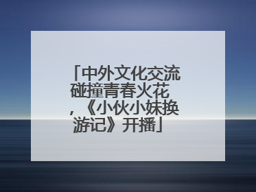 中外文化交流 碰撞青春火花，《小伙小妹换游记》开播
