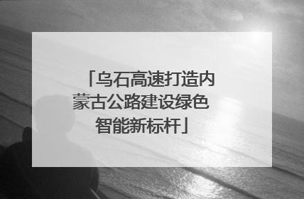 乌石高速打造内蒙古公路建设绿色智能新标杆