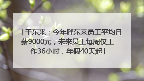 于东来：今年胖东来员工平均月薪9000元，未来员工每周仅工作36小时，年假40天起