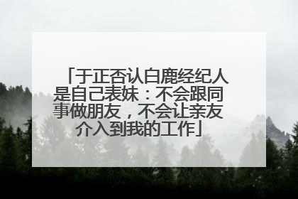 于正否认白鹿经纪人是自己表妹：不会跟同事做朋友，不会让亲友介入到我的工作