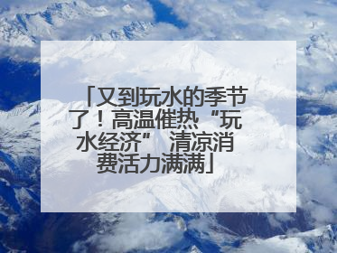 又到玩水的季节了！高温催热“玩水经济” 清凉消费活力满满