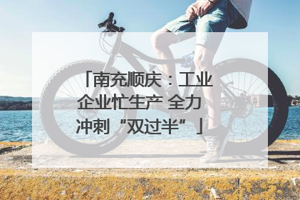 南充顺庆：工业企业忙生产 全力冲刺“双过半”