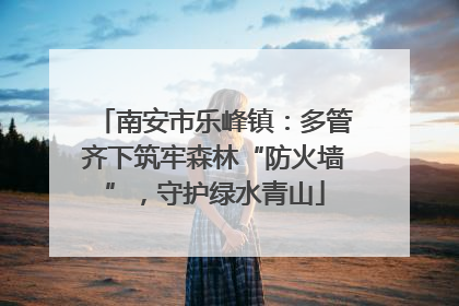 南安市乐峰镇：多管齐下筑牢森林“防火墙”，守护绿水青山