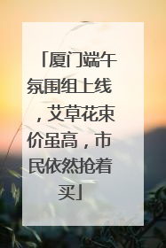 厦门端午氛围组上线，艾草花束价虽高，市民依然抢着买