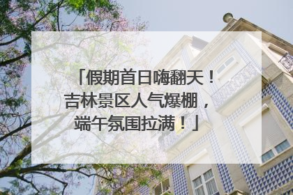 假期首日嗨翻天！吉林景区人气爆棚，端午氛围拉满！